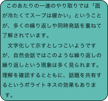 このあたりの一連のやり取りでは「面が冷たくてスープは暖かい」ということが、多くの繰り返しや同時発話を重ねて了解されています。
　文字化して示すとしつこいようですが、自然会話ではこのような繰り返しの繰り返しという現象は多く見られます。理解を確認するとともに、話題を共有するというポライトネスの効果もあります。